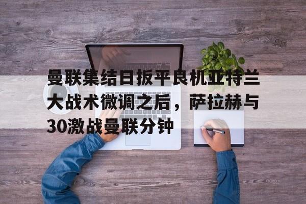 爱游戏体育-包含曼联集结日扳平良机亚特兰大战术微调之后，萨拉赫与30激战曼联分钟的词条